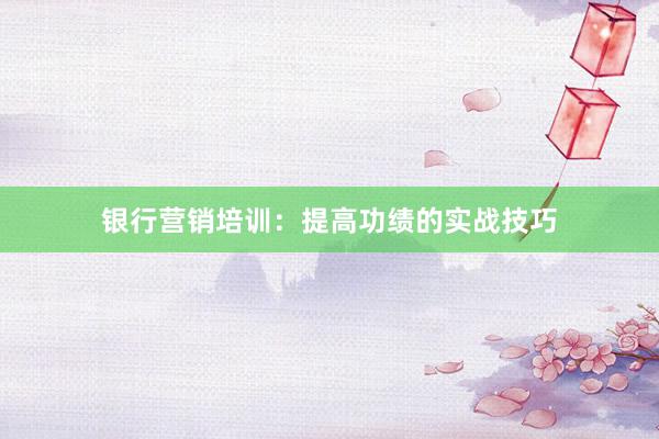 银行营销培训：提高功绩的实战技巧